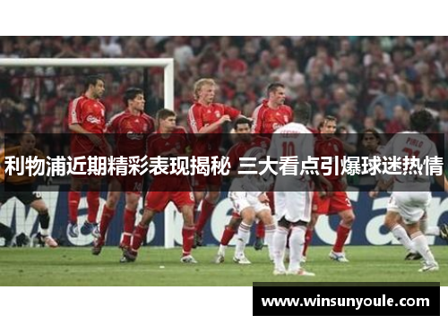 利物浦近期精彩表现揭秘 三大看点引爆球迷热情