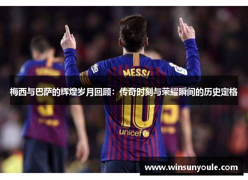 梅西与巴萨的辉煌岁月回顾：传奇时刻与荣耀瞬间的历史定格