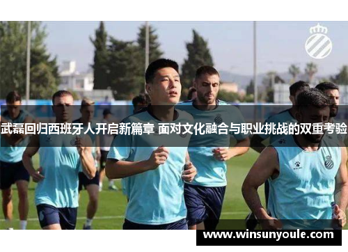 武磊回归西班牙人开启新篇章 面对文化融合与职业挑战的双重考验
